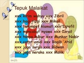 Tepuk Malaikat
xxx kirim wahyu xxx Jibril
xxx bagi rizqi xxx Mikail
xxx terompet kiamat xxx Isrofil
xxx mencabut nyawa xxx Izrail
xxx tanya kubur xxx Munkar Nakir
xxx catat amal xxx Raqib ‘Atid
xxx jaga surga xxx Ridwan
xxx jaga neraka xxx Malik
 