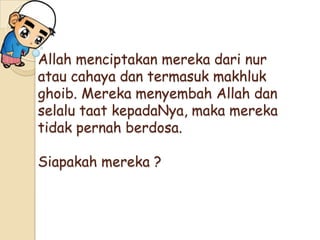 Allah menciptakan mereka dari nur
atau cahaya dan termasuk makhluk
ghoib. Mereka menyembah Allah dan
selalu taat kepadaNya, maka mereka
tidak pernah berdosa.
Siapakah mereka ?
 