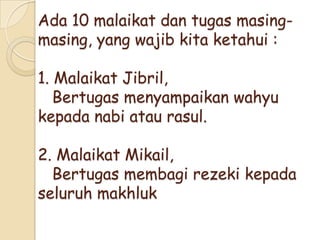 Ada 10 malaikat dan tugas masing-
masing, yang wajib kita ketahui :
1. Malaikat Jibril,
Bertugas menyampaikan wahyu
kepada nabi atau rasul.
2. Malaikat Mikail,
Bertugas membagi rezeki kepada
seluruh makhluk
 