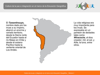 Cultura de la paz e integración en el marco de la Educación Geográfica El  Tawantinsuyo,   nombre dado por los incas a su imperio, abarcó un enorme y variado territorio, desde la Sierra norte del Ecuador hasta el río Maipo en Chile y desde el océano Pacífico hasta la vertiente oriental de Los Andes.  La vida religiosa era muy importante para los incas. Se expresaba en un panteón de deidades tales como  Wiracocha , el dios creador;  Inti , el sol, y  Killa , la luna, entre otros.  Cultura de la paz e integración en el marco de la Educación Geográfica _ Módulo 2 