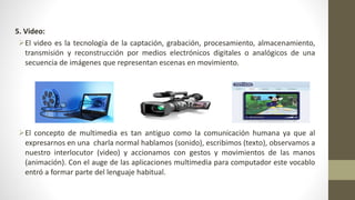 5. Video:
El video es la tecnología de la captación, grabación, procesamiento, almacenamiento,
transmisión y reconstrucción por medios electrónicos digitales o analógicos de una
secuencia de imágenes que representan escenas en movimiento.
El concepto de multimedia es tan antiguo como la comunicación humana ya que al
expresarnos en una charla normal hablamos (sonido), escribimos (texto), observamos a
nuestro interlocutor (video) y accionamos con gestos y movimientos de las manos
(animación). Con el auge de las aplicaciones multimedia para computador este vocablo
entró a formar parte del lenguaje habitual.
 