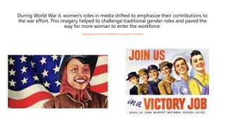 During World War II, women's roles in media shifted to emphasize their contributions to
the war effort. This imagery helped to challenge traditional gender roles and paved the
way for more woman to enter the workforce.
 