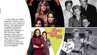 • In the 1950s and 1960s
televisions shows such as “I
Love Lucy” and “Leave it to
Beaver” portrayed women
as happy homemakers,
reinforcing traditional
gender roles. However, in
the 1970s and 1980s
television shows such as
the “Mary Tyler Moore
Show” and “Charlie Angels”
portrayed women in
nontraditional roles such
ass working professionals
and crime fighters.
 