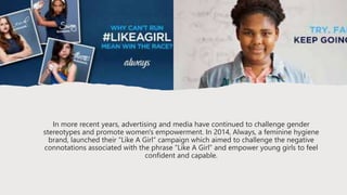 In more recent years, advertising and media have continued to challenge gender
stereotypes and promote women's empowerment. In 2014, Always, a feminine hygiene
brand, launched their “Like A Girl” campaign which aimed to challenge the negative
connotations associated with the phrase “Like A Girl” and empower young girls to feel
confident and capable.
 