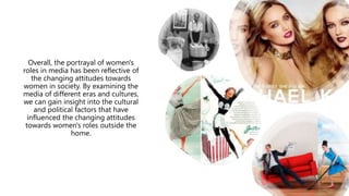 Overall, the portrayal of women's
roles in media has been reflective of
the changing attitudes towards
women in society. By examining the
media of different eras and cultures,
we can gain insight into the cultural
and political factors that have
influenced the changing attitudes
towards women's roles outside the
home.
 
