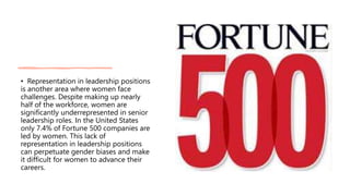 • Representation in leadership positions
is another area where women face
challenges. Despite making up nearly
half of the workforce, women are
significantly underrepresented in senior
leadership roles. In the United States
only 7.4% of Fortune 500 companies are
led by women. This lack of
representation in leadership positions
can perpetuate gender biases and make
it difficult for women to advance their
careers.
 