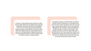 In terms of career advancement women are often
discriminated against the workplace due to gender
stereotypes and biases. Women face challenges
such as unconscious bias, lack of mentorship,
gender pay gap, and workplace harassment which
limit their opportunities for career advancement.
Women are unrepresented in leadership positions
sin many industries which limit their opportunities
to influence decision making process.
The gender pay gap is another factor that affects
women's access to equal pay. .On average women
earn less then men for doing the same job. The pay
gap is influenced by factors such as occupational
segregation, discrimination and the motherhood
penalty. Women are often concentrated in low
paying occupations and even when they work in
the same job as men they are paid less. Women are
penalized for taking time off to have children and
care for their families which affects their earnings
and career advancement opportunities.
 