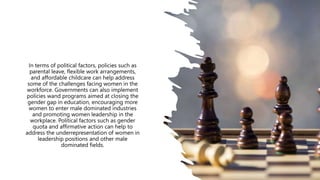 In terms of political factors, policies such as
parental leave, flexible work arrangements,
and affordable childcare can help address
some of the challenges facing women in the
workforce. Governments can also implement
policies wand programs aimed at closing the
gender gap in education, encouraging more
women to enter male dominated industries
and promoting women leadership in the
workplace. Political factors such as gender
quota and affirmative action can help to
address the underrepresentation of women in
leadership positions and other male
dominated fields.
 