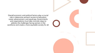 Overall economic and political factors play a crucial
role in determine women's access to education,
career advancement, and equal pay. Governments
and organizations must take concrete steps to
address the challenges facing women in the
workforce and create a more equitable society for all.
 