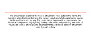The presentation explored the history of women's roles outside the home, the
changing attitudes towards it and the current trends and challenges facing women
in the workforce and society. The presentation began with an overview of the
historical background, highlighting the key milestones and providing examples of
visual aids such as photographs, advertisements and media portrays of women's
roles through history.
 