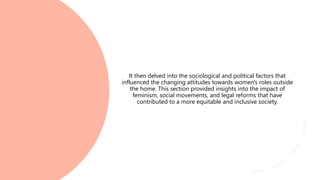 It then delved into the sociological and political factors that
influenced the changing attitudes towards women's roles outside
the home. This section provided insights into the impact of
feminism, social movements, and legal reforms that have
contributed to a more equitable and inclusive society.
 