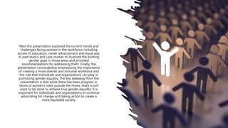 Next the presentation explored the current trends and
challenges facing women in the workforce, including
access to education, career advancement and equal pay.
It used statics and case studies to illustrate the existing
gender gaps in those areas and provided
recommendations for addressing them. Finally, the
presentation concluded by emphasizing the importance
of creating a more diverse and inclusive workforce and
the role that individuals and organizations can play in
promoting gender equality. The key takeaway from the
presentation is that while there has been progress in
terms of women's roles outside the home, there is still
work to be done to achieve true gender equality. It is
important for individuals and organizations to continue
advocating for change and taking action to create a
more equitable society.
 