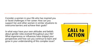 Consider a women in your life who has inspired you
or faced challenges in her career. How can you
support her and other women in similar situations to
overcome barriers and achieve their goals?
In what ways have your own attitudes and beliefs
about gender roles evolved throughout your life?
What experiences or influences have shaped your
perspectives and how can you continue to learn and
grow in your understanding of this complex issue?
 