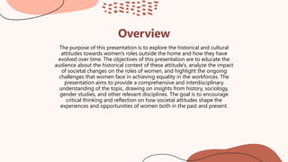Overview
The purpose of this presentation is to explore the historical and cultural
attitudes towards women's roles outside the home and how they have
evolved over time. The objectives of this presentation are to educate the
audience about the historical context of these attitude's, analyze the impact
of societal changes on the roles of women, and highlight the ongoing
challenges that women face in achieving equality in the workforces. The
presentation aims to provide a comprehensive and interdisciplinary
understanding of the topic, drawing on insights from history, sociology,
gender studies, and other relevant disciplines. The goal is to encourage
critical thinking and reflection on how societal attitudes shape the
experiences and opportunities of women both in the past and present.
 