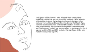 Throughout history women’s roles in society have varied greatly
depending on the time and place. In many ancient societies, women
held significant roles in the family and community, but were often
excluded from politics and leadership roles. During the Middle Ages,
women’s roles became more limited and focused on domestic duties
such as child rearing and household management. The Renaissance
and Enlightenment periods saw some progress in women’s rights, but it
was not until the 19th and 20th centuries that significant strides were
made towards gender equality.
 