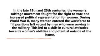 In the late 19th and 20th centuries, the women’s
suffrage movement fought for the right to vote and
increased political representation for women. During
World War II, many women entered the workforce to
fill positions left vacant by men who were serving in
the military. This led to a shift in cultural attitudes
towards women’s abilities and potential outside of the
home.
 