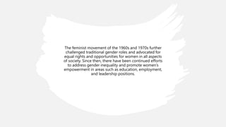The feminist movement of the 1960s and 1970s further
challenged traditional gender roles and advocated for
equal rights and opportunities for women in all aspects
of society. Since then, there have been continued efforts
to address gender inequality and promote women’s
empowerment in areas such as education, employment,
and leadership positions.
 