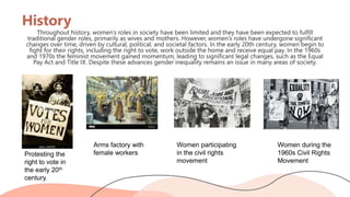 History
Throughout history, women’s roles in society have been limited and they have been expected to fulfill
traditional gender roles, primarily as wives and mothers. However, women’s roles have undergone significant
changes over time, driven by cultural, political, and societal factors. In the early 20th century, women begin to
fight for their rights, including the right to vote, work outside the home and receive equal pay. In the 1960s
and 1970s the feminist movement gained momentum, leading to significant legal changes, such as the Equal
Pay Act and Title IX. Despite these advances gender inequality remains an issue in many areas of society.
Protesting the
right to vote in
the early 20th
century.
Arms factory with
female workers
Women participating
in the civil rights
movement
Women during the
1960s Civil Rights
Movement
 
