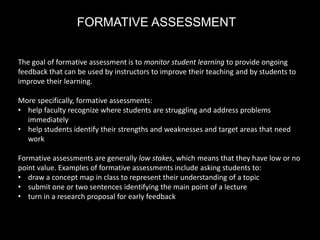 FORMATIVE ASSESSMENT
The goal of formative assessment is to monitor student learning to provide ongoing
feedback that can be used by instructors to improve their teaching and by students to
improve their learning.
More specifically, formative assessments:
• help faculty recognize where students are struggling and address problems
immediately
• help students identify their strengths and weaknesses and target areas that need
work
Formative assessments are generally low stakes, which means that they have low or no
point value. Examples of formative assessments include asking students to:
• draw a concept map in class to represent their understanding of a topic
• submit one or two sentences identifying the main point of a lecture
• turn in a research proposal for early feedback
 