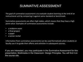 SUMMATIVE ASSESSMENT
The goal of summative assessment is to evaluate student learning at the end of an
instructional unit by comparing it against some standard or benchmark.
Summative assessments are often high stakes, which means that they have a high
point value. Examples of summative assessments include:
• a midterm exam
• a final project
• a paper
• a senior recital
Information from summative assessments can be used formatively when students or
faculty use it to guide their efforts and activities in subsequent courses.
If you are interested, you may participate in the Summative Assessment for this
presentation, Multimedia in the Classroom: Design Principles. You will find it on
the course site.
 