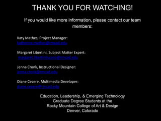 THANK YOU FOR WATCHING!
If you would like more information, please contact our team
members:
Katy Mathes, Project Manager:
katherine.mathes@rmcad.edu
Margaret Libertini, Subject Matter Expert:
margaret.libertinilucero@rmcad.edu
Jenna Cronk, Instructional Designer:
jenna.cronk@rmcad.edu
Diane Cecere, Multimedia Developer:
diane.cecere@rmcad.edu
Education, Leadership, & Emerging Technology
Graduate Degree Students at the
Rocky Mountain College of Art & Design
Denver, Colorado
 