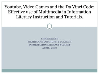 CHRIS SWEET HEARTLAND COMMUNITY COLLEGE INFORMATION LITERACY SUMMIT APRIL, 2008 Youtube, Video Games and the Da Vinci Code: Effective use of Multimedia in Information Literacy Instruction and Tutorials. 