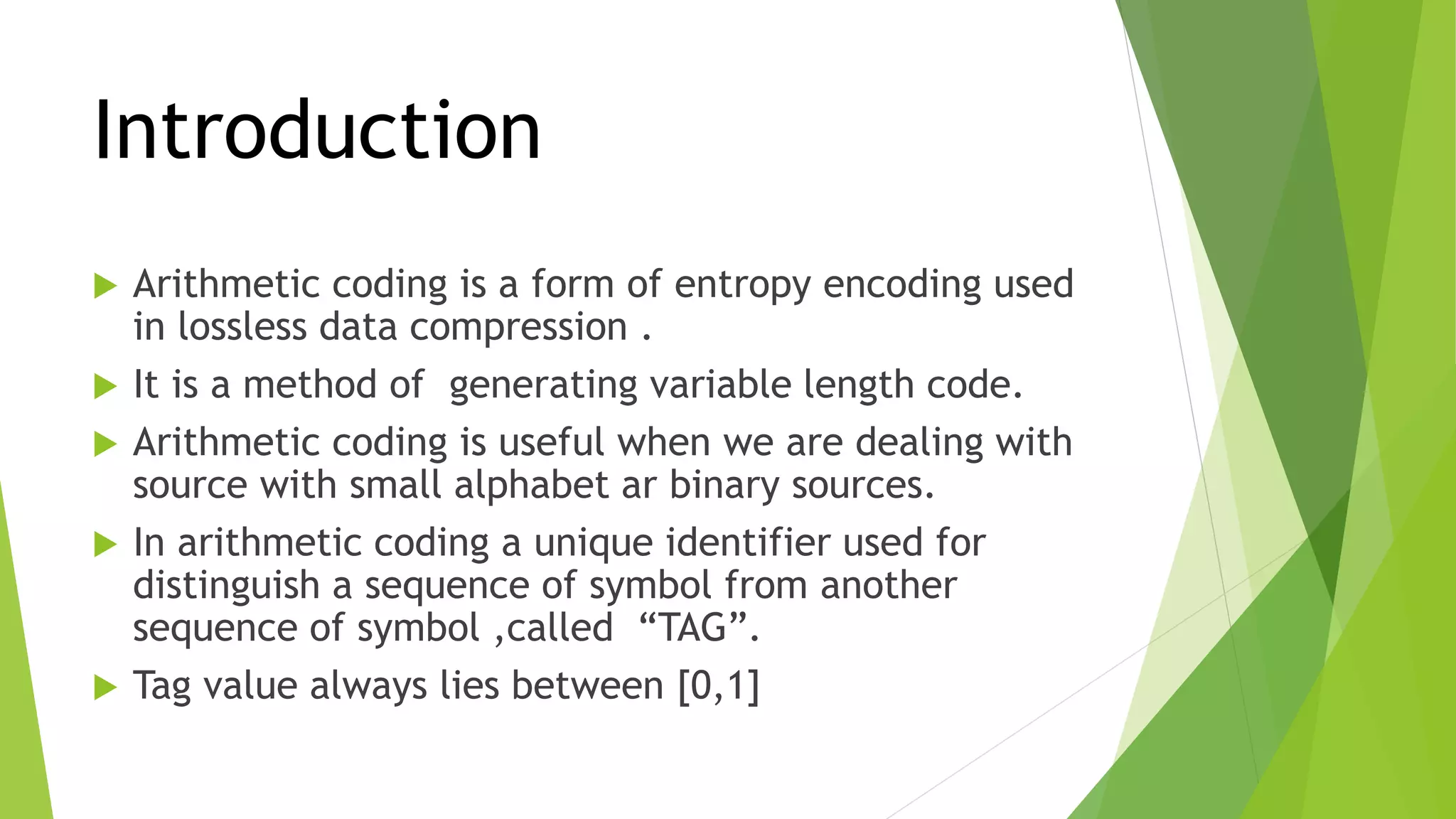 Introduction
 Arithmetic coding is a form of entropy encoding used
in lossless data compression .
 It is a method of generating variable length code.
 Arithmetic coding is useful when we are dealing with
source with small alphabet ar binary sources.
 In arithmetic coding a unique identifier used for
distinguish a sequence of symbol from another
sequence of symbol ,called “TAG”.
 Tag value always lies between [0,1]
 