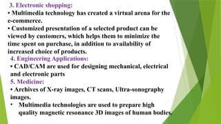 3. Electronic shopping:
• Multimedia technology has created a virtual arena for the
e-commerce.
• Customized presentation of a selected product can be
viewed by customers, which helps them to minimize the
time spent on purchase, in addition to availability of
increased choice of products.
4. Engineering Applications:
• CAD/CAM are used for designing mechanical, electrical
and electronic parts
5. Medicine:
• Archives of X-ray images, CT scans, Ultra-sonography
images.
• Multimedia technologies are used to prepare high
quality magnetic resonance 3D images of human bodies.
 