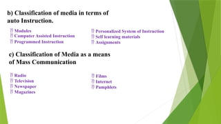 b) Classification of media in terms of
auto Instruction.
 Modules
 Computer Assisted Instruction
 Programmed Instruction
 Personalized System of Instruction
 Self learning materials
 Assignments
c) Classification of Media as a means
of Mass Communication
 Radio
 Television
 Newspaper
 Magazines
 Films
 Internet
 Pamphlets
 
