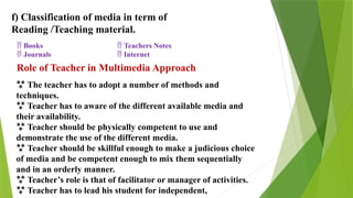 f) Classification of media in term of
Reading /Teaching material.
 Books
 Journals
 Teachers Notes
 Internet
Role of Teacher in Multimedia Approach
 The teacher has to adopt a number of methods and
techniques.
 Teacher has to aware of the different available media and
their availability.
 Teacher should be physically competent to use and
demonstrate the use of the different media.
 Teacher should be skillful enough to make a judicious choice
of media and be competent enough to mix them sequentially
and in an orderly manner.
 Teacher’s role is that of facilitator or manager of activities.
 Teacher has to lead his student for independent,
 