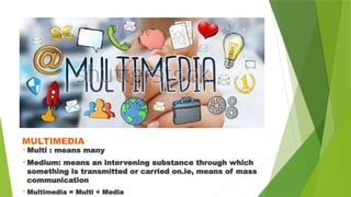 MULTIMEDIA
Multi : means many
Medium: means an intervening substance through which
something is transmitted or carried on.ie, means of mass
communication
Multimedia = Multi + Media
 