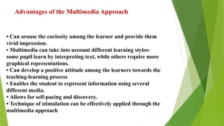 Advantages of the Multimedia Approach
• Can arouse the curiosity among the learner and provide them
vivid impression.
• Multimedia can take into account different learning styles-
some pupil learn by interpreting text, while others require more
graphical representations.
• Can develop a positive attitude among the learners towards the
teaching-learning process
• Enables the student to represent information using several
different media.
• Allows for self-pacing and discovery.
• Technique of stimulation can be effectively applied through the
multimedia approach
 