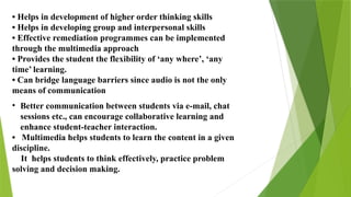 • Helps in development of higher order thinking skills
• Helps in developing group and interpersonal skills
• Effective remediation programmes can be implemented
through the multimedia approach
• Provides the student the flexibility of ‘any where’, ‘any
time’ learning.
• Can bridge language barriers since audio is not the only
means of communication
• Better communication between students via e-mail, chat
sessions etc., can encourage collaborative learning and
enhance student-teacher interaction.
• Multimedia helps students to learn the content in a given
discipline.
It helps students to think effectively, practice problem
solving and decision making.
 