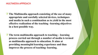 MULTIMEDIA APPROACH
 The Multimedia approach consisting of the use of many
appropriate and carefully selected devices, techniques
and media in such a combination as to yield in the most
effective realization of the teaching –learning objectives
in a best possible way.
 The term multimedia approach to teaching – learning
process carried out through a number of media is termed
as multimedia approach to education. It aims at
providing meaningful learning experience and thus
improves the process of teaching- learning.
 