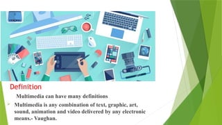 Definition
Multimedia can have many definitions
 Multimedia is any combination of text, graphic, art,
sound, animation and video delivered by any electronic
means.- Vaughan.
 