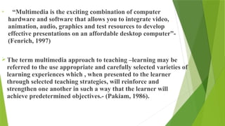  “Multimedia is the exciting combination of computer
hardware and software that allows you to integrate video,
animation, audio, graphics and test resources to develop
effective presentations on an affordable desktop computer”-
(Fenrich, 1997)
 The term multimedia approach to teaching –learning may be
referred to the use appropriate and carefully selected varieties of
learning experiences which , when presented to the learner
through selected teaching strategies, will reinforce and
strengthen one another in such a way that the learner will
achieve predetermined objectives.- (Pakiam, 1986).
 