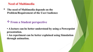 Need of Multimedia
 The need of Multimedia depends on the
Problem/Requirement of the User/Audience
 From a Student perspective
• A lecture can be better understood by using a Powerpoint
presentation.
• An experiment can be better explained using Simulation
through animation.
 