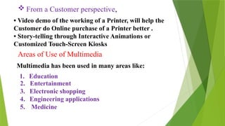  From a Customer perspective,
• Video demo of the working of a Printer, will help the
Customer do Online purchase of a Printer better .
• Story-telling through Interactive Animations or
Customized Touch-Screen Kiosks
Areas of Use of Multimedia
Multimedia has been used in many areas like:
1. Education
2. Entertainment
3. Electronic shopping
4. Engineering applications
5. Medicine
 
