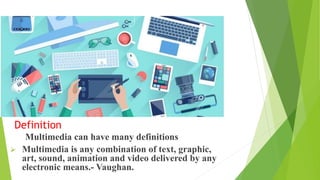 Definition
Multimedia can have many definitions
 Multimedia is any combination of text, graphic,
art, sound, animation and video delivered by any
electronic means.- Vaughan.
 