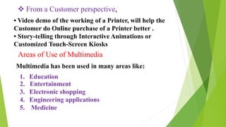  From a Customer perspective,
• Video demo of the working of a Printer, will help the
Customer do Online purchase of a Printer better .
• Story-telling through Interactive Animations or
Customized Touch-Screen Kiosks
Areas of Use of Multimedia
Multimedia has been used in many areas like:
1. Education
2. Entertainment
3. Electronic shopping
4. Engineering applications
5. Medicine
 