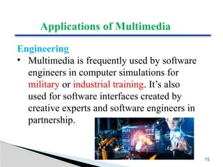 Applications of Multimedia
Engineering
• Multimedia is frequently used by software
engineers in computer simulations for
military or industrial training. It’s also
used for software interfaces created by
creative experts and software engineers in
partnership.
15
 