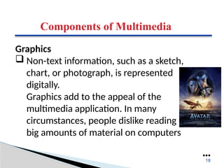 Components of Multimedia
Graphics
 Non-text information, such as a sketch,
chart, or photograph, is represented
digitally.
Graphics add to the appeal of the
multimedia application. In many
circumstances, people dislike reading
big amounts of material on computers
●●●
18
 