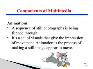Components of Multimedia
Animations
• A sequence of still photographs is being
flipped through.
• It’s a set of visuals that give the impression
of movement. Animation is the process of
making a still image appear to move.
●●●
19
 