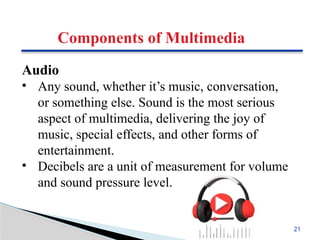 Components of Multimedia
Audio
• Any sound, whether it’s music, conversation,
or something else. Sound is the most serious
aspect of multimedia, delivering the joy of
music, special effects, and other forms of
entertainment.
• Decibels are a unit of measurement for volume
and sound pressure level.
21
 