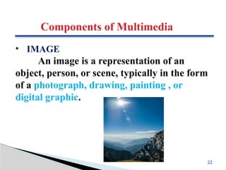 Components of Multimedia
• IMAGE
An image is a representation of an
object, person, or scene, typically in the form
of a photograph, drawing, painting , or
digital graphic.
22
 
