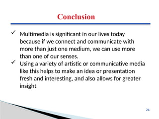 Conclusion
 Multimedia is significant in our lives today
because if we connect and communicate with
more than just one medium, we can use more
than one of our senses.
 Using a variety of artistic or communicative media
like this helps to make an idea or presentation
fresh and interesting, and also allows for greater
insight
24
 