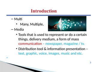 Introduction
– Multi
• Many, Multiple,
– Media
• Tools that is used to represent or do a certain
things, delivery medium, a form of mass
communication – newspaper, magazine / tv.
• Distribution tool & information presentation –
text, graphic, voice, images, music and etc.
"
3
 