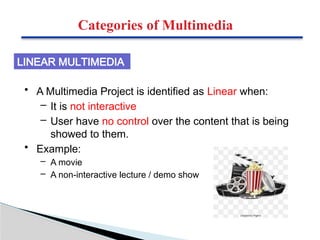 Categories of Multimedia
• A Multimedia Project is identified as Linear when:
– It is not interactive
– User have no control over the content that is being
showed to them.
• Example:
– A movie
– A non-interactive lecture / demo show
LINEAR MULTIMEDIA
 