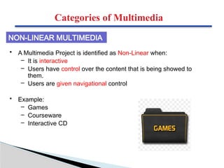 • A Multimedia Project is identified as Non-Linear when:
– It is interactive
– Users have control over the content that is being showed to
them.
– Users are given navigational control
• Example:
– Games
– Courseware
– Interactive CD
NON-LINEAR MULTIMEDIA
Categories of Multimedia
 