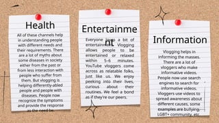 Everyone loves a bit of
entertainment. Vlogging
allows people to be
entertained or relaxed
within 5–6 minutes.
YouTube vloggers come
across as relatable folks,
just like us. We enjoy
peeking into their lives,
curious about their
routines. We feel a bond
as if they're our peers.
Vlogging helps in
informing the masses.
There are a lot of
vloggers who make
informative videos.
People now use search
engines to search for
informative videos.
Vloggers use videos to
spread awareness about
different causes, some
examples are bullying,
LGBT+ community, etc.
Health
All of these channels help
in understanding people
with different needs and
their requirements. There
are a lot of myths about
some diseases in society
either from the past or
from less interaction with
people who suffer from
them. But vlogging is
helping differently-abled
people and people with
diseases. People now
recognize the symptoms
and provide the response
as the need be.
Entertainme
nt Information
 